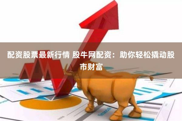 配资股票最新行情 股牛网配资：助你轻松撬动股市财富