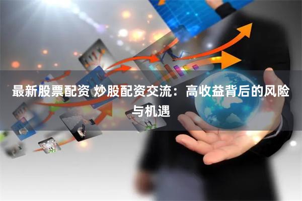最新股票配资 炒股配资交流：高收益背后的风险与机遇