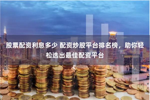 股票配资利息多少 配资炒股平台排名榜，助你轻松选出最佳配资平台