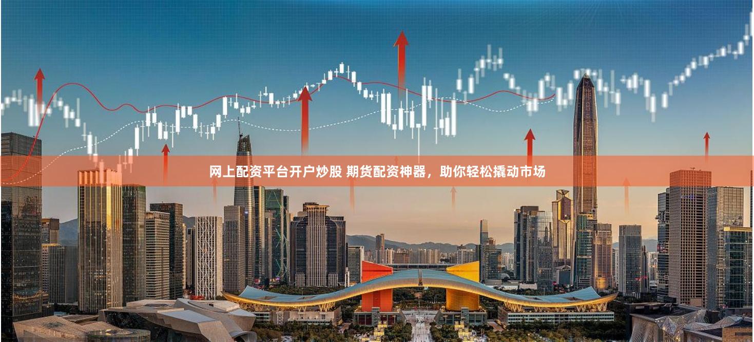 网上配资平台开户炒股 期货配资神器，助你轻松撬动市场