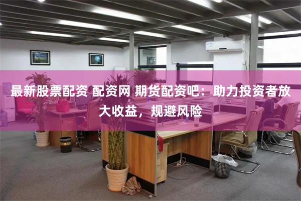 最新股票配资 配资网 期货配资吧：助力投资者放大收益，规避风险