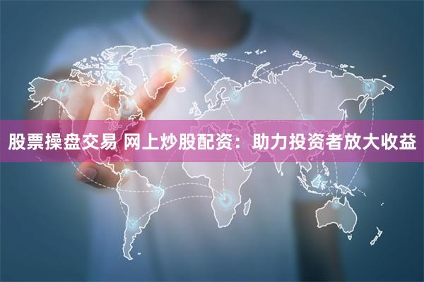 股票操盘交易 网上炒股配资：助力投资者放大收益