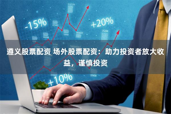 遵义股票配资 场外股票配资：助力投资者放大收益，谨慎投资