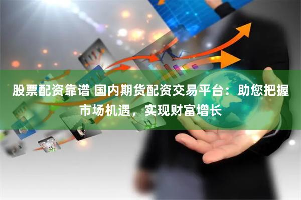 股票配资靠谱 国内期货配资交易平台：助您把握市场机遇，实现财富增长
