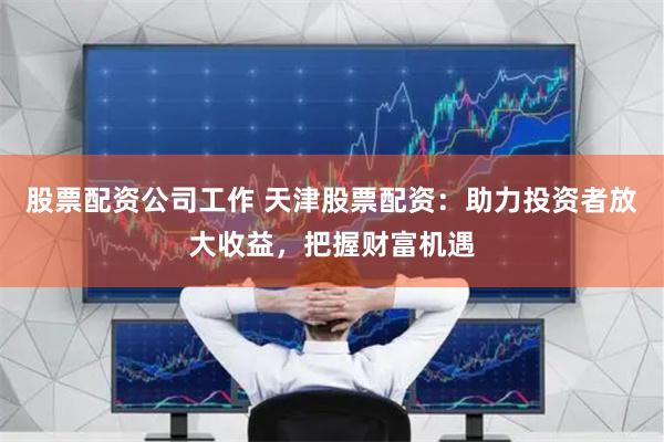 股票配资公司工作 天津股票配资：助力投资者放大收益，把握财富机遇