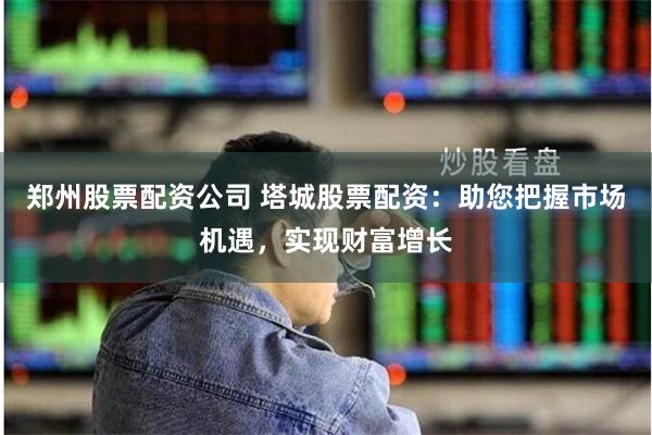 郑州股票配资公司 塔城股票配资：助您把握市场机遇，实现财富增长