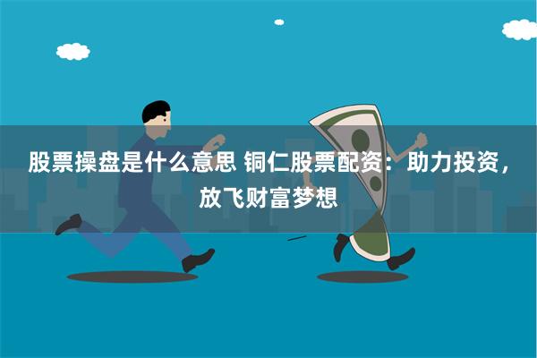 股票操盘是什么意思 铜仁股票配资：助力投资，放飞财富梦想
