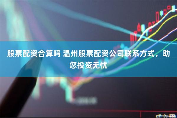 股票配资合算吗 温州股票配资公司联系方式，助您投资无忧