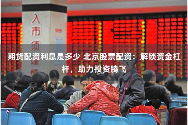 期货配资利息是多少 北京股票配资：解锁资金杠杆，助力投资腾飞
