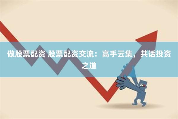 做股票配资 股票配资交流：高手云集，共话投资之道